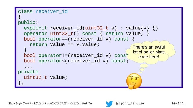 Type Safe C++? - LOL! :-) – ACCU 2018 – © Björn Fahller @bjorn_fahller 30/144
class receiver_id
{
public:
explicit receiver_id(uint32_t v) : value{v} {}
operator uint32_t() const { return value; }
bool operator==(receiver_id v) const {
return value == v.value;
}
bool operator!=(receiver_id v) const;
bool operator<(receiver_id v) const;
...
private:
uint32_t value;
};
There’s an awful
lot of boiler plate
code here!
