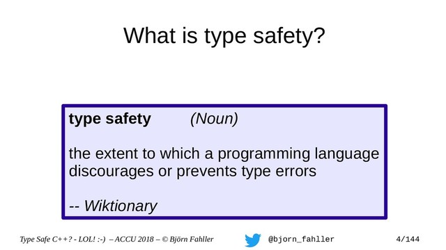Type Safe C++? - LOL! :-) – ACCU 2018 – © Björn Fahller @bjorn_fahller 4/144
What is type safety?
type safety (Noun)
the extent to which a programming language
discourages or prevents type errors
-- Wiktionary
