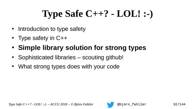 Type Safe C++? - LOL! :-) – ACCU 2018 – © Björn Fahller @bjorn_fahller 32/144
●
Introduction to type safety
●
Type safety in C++
●
Simple library solution for strong types
●
Sophisticated libraries – scouting github!
●
What strong types does with your code
Type Safe C++? - LOL! :-)
