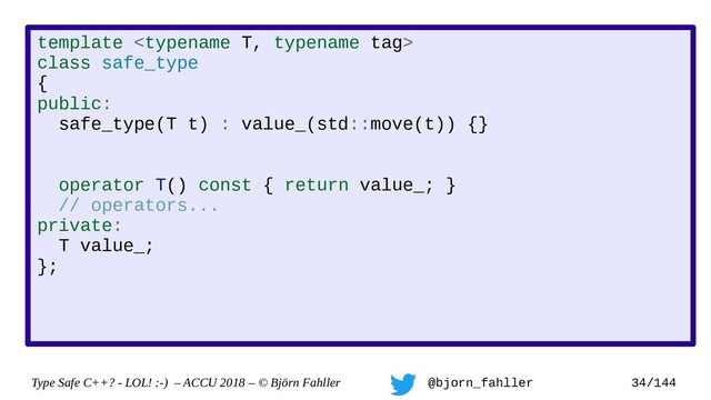 Type Safe C++? - LOL! :-) – ACCU 2018 – © Björn Fahller @bjorn_fahller 34/144
template 
class safe_type
{
public:
safe_type(T t) : value_(std::move(t)) {}
operator T() const { return value_; }
// operators...
private:
T value_;
};
