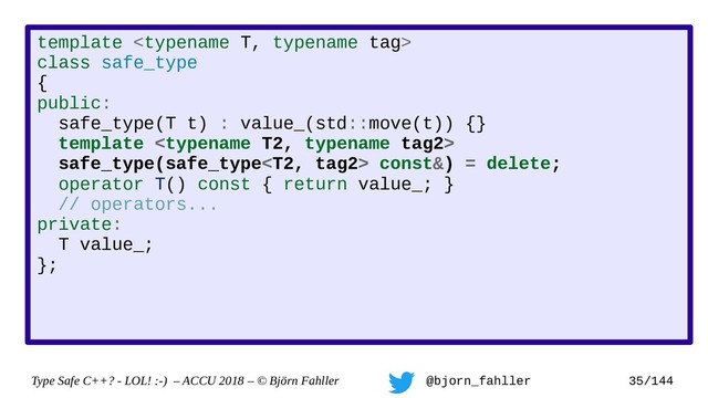 Type Safe C++? - LOL! :-) – ACCU 2018 – © Björn Fahller @bjorn_fahller 35/144
template 
class safe_type
{
public:
safe_type(T t) : value_(std::move(t)) {}
template 
safe_type(safe_type const&) = delete;
operator T() const { return value_; }
// operators...
private:
T value_;
};
