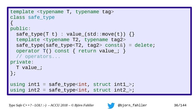 Type Safe C++? - LOL! :-) – ACCU 2018 – © Björn Fahller @bjorn_fahller 36/144
template 
class safe_type
{
public:
safe_type(T t) : value_(std::move(t)) {}
template 
safe_type(safe_type const&) = delete;
operator T() const { return value_; }
// operators...
private:
T value_;
};
using int1 = safe_type;
using int2 = safe_type;
