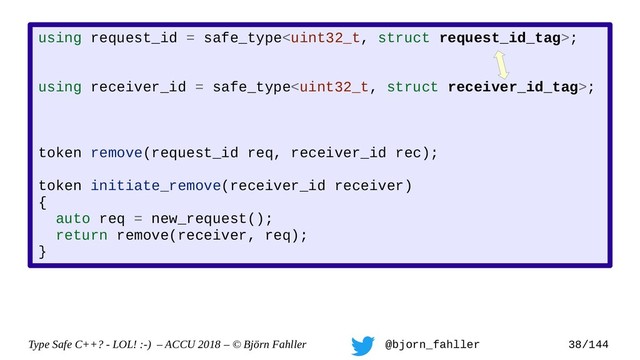 Type Safe C++? - LOL! :-) – ACCU 2018 – © Björn Fahller @bjorn_fahller 38/144
using request_id = safe_type;
using receiver_id = safe_type;
token remove(request_id req, receiver_id rec);
token initiate_remove(receiver_id receiver)
{
auto req = new_request();
return remove(receiver, req);
}
