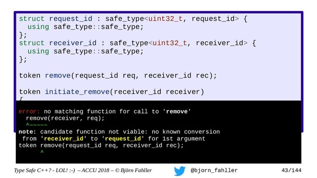 Type Safe C++? - LOL! :-) – ACCU 2018 – © Björn Fahller @bjorn_fahller 43/144
struct request_id : safe_type {
using safe_type::safe_type;
};
struct receiver_id : safe_type {
using safe_type::safe_type;
};
token remove(request_id req, receiver_id rec);
token initiate_remove(receiver_id receiver)
{
auto req = new_request();
return remove(receiver, req);
}
error: no matching function for call to 'remove'
remove(receiver, req);
^~~~~~
note: candidate function not viable: no known conversion
from 'receiver_id' to 'request_id' for 1st argument
token remove(request_id req, receiver_id rec);
^
