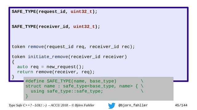 Type Safe C++? - LOL! :-) – ACCU 2018 – © Björn Fahller @bjorn_fahller 45/144
SAFE_TYPE(request_id, uint32_t);
SAFE_TYPE(receiver_id, uint32_t);
token remove(request_id req, receiver_id rec);
token initiate_remove(receiver_id receiver)
{
auto req = new_request();
return remove(receiver, req);
}
#define SAFE_TYPE(name, base_type) \
struct name : safe_type { \
using safe_type::safe_type; \
}
