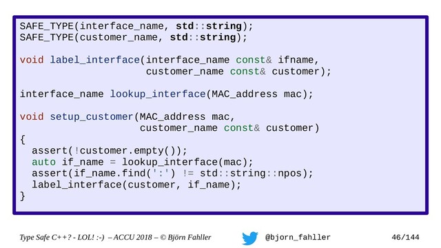 Type Safe C++? - LOL! :-) – ACCU 2018 – © Björn Fahller @bjorn_fahller 46/144
SAFE_TYPE(interface_name, std::string);
SAFE_TYPE(customer_name, std::string);
void label_interface(interface_name const& ifname,
customer_name const& customer);
interface_name lookup_interface(MAC_address mac);
void setup_customer(MAC_address mac,
customer_name const& customer)
{
assert(!customer.empty());
auto if_name = lookup_interface(mac);
assert(if_name.find(':') != std::string::npos);
label_interface(customer, if_name);
}
