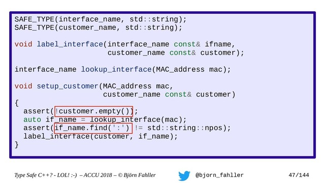 Type Safe C++? - LOL! :-) – ACCU 2018 – © Björn Fahller @bjorn_fahller 47/144
SAFE_TYPE(interface_name, std::string);
SAFE_TYPE(customer_name, std::string);
void label_interface(interface_name const& ifname,
customer_name const& customer);
interface_name lookup_interface(MAC_address mac);
void setup_customer(MAC_address mac,
customer_name const& customer)
{
assert(!customer.empty());
auto if_name = lookup_interface(mac);
assert(if_name.find(':') != std::string::npos);
label_interface(customer, if_name);
}
