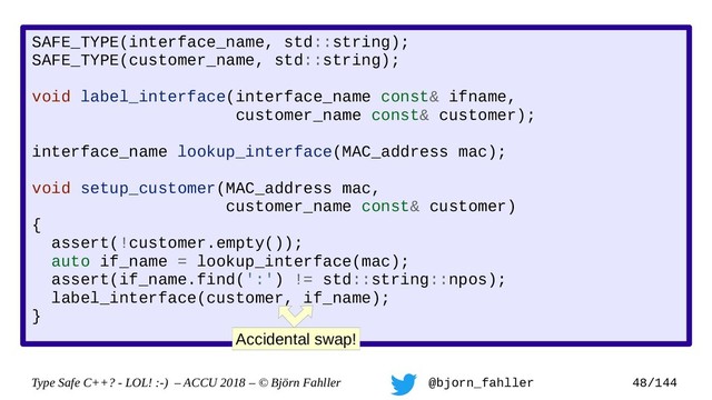 Type Safe C++? - LOL! :-) – ACCU 2018 – © Björn Fahller @bjorn_fahller 48/144
SAFE_TYPE(interface_name, std::string);
SAFE_TYPE(customer_name, std::string);
void label_interface(interface_name const& ifname,
customer_name const& customer);
interface_name lookup_interface(MAC_address mac);
void setup_customer(MAC_address mac,
customer_name const& customer)
{
assert(!customer.empty());
auto if_name = lookup_interface(mac);
assert(if_name.find(':') != std::string::npos);
label_interface(customer, if_name);
}
Accidental swap!

