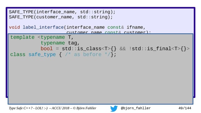 Type Safe C++? - LOL! :-) – ACCU 2018 – © Björn Fahller @bjorn_fahller 49/144
SAFE_TYPE(interface_name, std::string);
SAFE_TYPE(customer_name, std::string);
void label_interface(interface_name const& ifname,
customer_name const& customer);
interface_name lookup_interface(MAC_address mac);
void setup_customer(MAC_address mac,
const customer_name& customer)
{
assert(!customer.empty());
auto if_name = lookup_interface(mac);
assert(if_name.find(':') != std::string::npos);
label_interface(customer, if_name);
}
Accidertal swap!
template {} && !std::is_final{}>
class safe_type { /* as before */};
