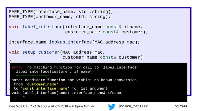Type Safe C++? - LOL! :-) – ACCU 2018 – © Björn Fahller @bjorn_fahller 51/144
SAFE_TYPE(interface_name, std::string);
SAFE_TYPE(customer_name, std::string);
void label_interface(interface_name const& ifname,
customer_name const& customer);
interface_name lookup_interface(MAC_address mac);
void setup_customer(MAC_address mac,
customer_name const& customer)
{
assert(!customer.empty());
auto if_name = lookup_interface(mac);
assert(if_name.find(':') != std::string::npos);
label_interface(customer, if_name);
}
Accidental swap!
error: no matching function for call to 'label_interface'
label_interface(customer, if_name);
^~~~~~~~~~~~~~~
note: candidate function not viable: no known conversion
from 'customer_name'
to 'const interface_name' for 1st argument
void label_interface(const interface_name& ifname,
^
