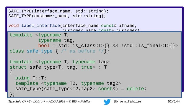 Type Safe C++? - LOL! :-) – ACCU 2018 – © Björn Fahller @bjorn_fahller 52/144
SAFE_TYPE(interface_name, std::string);
SAFE_TYPE(customer_name, std::string);
void label_interface(interface_name const& ifname,
customer_name const& customer);
interface_name lookup_interface(MAC_address mac);
void setup_customer(MAC_address mac,
const customer_name& customer)
{
assert(!customer.empty());
auto if_name = lookup_interface(mac);
assert(if_name.find(':') != std::string::npos);
label_interface(customer, if_name);
}
Accidertal swap!
template {} && !std::is_final{}>
class safe_type { /* as before */};
template 
struct safe_type : T
{
using T::T;
template 
safe_type(safe_type const&) = delete;
};
