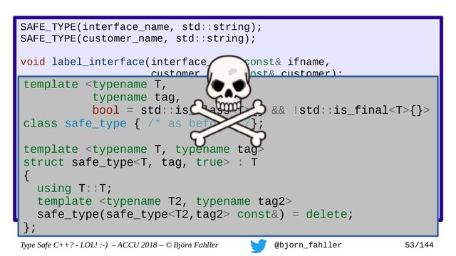 Type Safe C++? - LOL! :-) – ACCU 2018 – © Björn Fahller @bjorn_fahller 53/144
SAFE_TYPE(interface_name, std::string);
SAFE_TYPE(customer_name, std::string);
void label_interface(interface_name const& ifname,
customer_name const& customer);
interface_name lookup_interface(MAC_address mac);
void setup_customer(MAC_address mac,
const customer_name& customer)
{
assert(!customer.empty());
auto if_name = lookup_interface(mac);
assert(if_name.find(':') != std::string::npos);
label_interface(customer, if_name);
}
Accidertal swap!
template {} && !std::is_final{}>
class safe_type { /* as before */};
template 
struct safe_type : T
{
using T::T;
template 
safe_type(safe_type const&) = delete;
};
