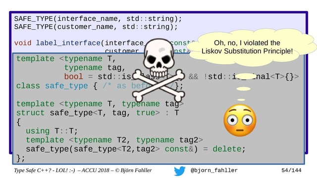 Type Safe C++? - LOL! :-) – ACCU 2018 – © Björn Fahller @bjorn_fahller 54/144
SAFE_TYPE(interface_name, std::string);
SAFE_TYPE(customer_name, std::string);
void label_interface(interface_name const& ifname,
customer_name const& customer);
interface_name lookup_interface(MAC_address mac);
void setup_customer(MAC_address mac,
const customer_name& customer)
{
assert(!customer.empty());
auto if_name = lookup_interface(mac);
assert(if_name.find(':') != std::string::npos);
label_interface(customer, if_name);
}
Accidertal swap!
template {} && !std::is_final{}>
class safe_type { /* as before */};
template 
struct safe_type : T
{
using T::T;
template 
safe_type(safe_type const&) = delete;
};
Oh, no, I violated the
Liskov Substitution Principle!
