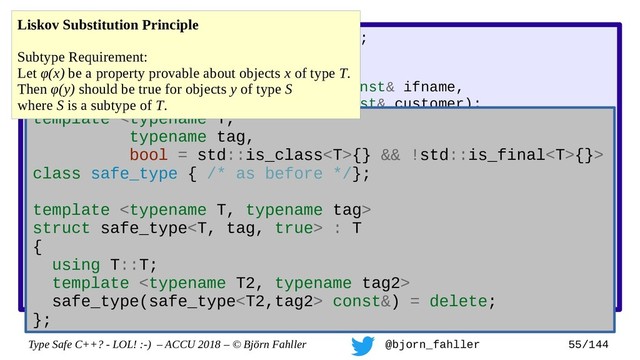 Type Safe C++? - LOL! :-) – ACCU 2018 – © Björn Fahller @bjorn_fahller 55/144
SAFE_TYPE(interface_name, std::string);
SAFE_TYPE(customer_name, std::string);
void label_interface(interface_name const& ifname,
customer_name const& customer);
interface_name lookup_interface(MAC_address mac);
void setup_customer(MAC_address mac,
const customer_name& customer)
{
assert(!customer.empty());
auto if_name = lookup_interface(mac);
assert(if_name.find(':') != std::string::npos);
label_interface(customer, if_name);
}
Accidertal swap!
template {} && !std::is_final{}>
class safe_type { /* as before */};
template 
struct safe_type : T
{
using T::T;
template 
safe_type(safe_type const&) = delete;
};
Liskov Substitution Principle
Subtype Requirement:
Let φ(x) be a property provable about objects x of type T.
Then φ(y) should be true for objects y of type S
where S is a subtype of T.
