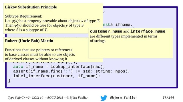Type Safe C++? - LOL! :-) – ACCU 2018 – © Björn Fahller @bjorn_fahller 57/144
SAFE_TYPE(interface_name, std::string);
SAFE_TYPE(customer_name, std::string);
void label_interface(interface_name const& ifname,
customer_name const& customer);
interface_name lookup_interface(MAC_address mac);
void setup_customer(MAC_address mac,
customer_name const& customer)
{
assert(!customer.empty());
auto if_name = lookup_interface(mac);
assert(if_name.find(':') != std::string::npos);
label_interface(customer, if_name);
}
Liskov Substitution Principle
Subtype Requirement:
Let φ(x) be a property provable about objects x of type T.
Then φ(y) should be true for objects y of type S
where S is a subtype of T.
Robert (Uncle Bob) Martin
Functions that use pointers or references
to base classes must be able to use objects
of derived classes without knowing it.
customer_name and interface_name
are different types implemented in terms
of strings
