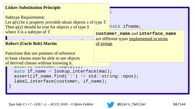 Type Safe C++? - LOL! :-) – ACCU 2018 – © Björn Fahller @bjorn_fahller 58/144
SAFE_TYPE(interface_name, std::string);
SAFE_TYPE(customer_name, std::string);
void label_interface(interface_name const& ifname,
customer_name const& customer);
interface_name lookup_interface(MAC_address mac);
void setup_customer(MAC_address mac,
customer_name const& customer)
{
assert(!customer.empty());
auto if_name = lookup_interface(mac);
assert(if_name.find(':') != std::string::npos);
label_interface(customer, if_name);
}
Liskov Substitution Principle
Subtype Requirement:
Let φ(x) be a property provable about objects x of type T.
Then φ(y) should be true for objects y of type S
where S is a subtype of T.
Robert (Uncle Bob) Martin
Functions that use pointers of reference
to base classes must be able to use objects
of derived classes without knowing it.
customer_name and interface_name
are different types implemented in terms
of strings
