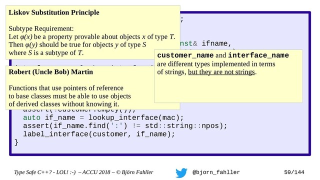 Type Safe C++? - LOL! :-) – ACCU 2018 – © Björn Fahller @bjorn_fahller 59/144
SAFE_TYPE(interface_name, std::string);
SAFE_TYPE(customer_name, std::string);
void label_interface(interface_name const& ifname,
customer_name const& customer);
interface_name lookup_interface(MAC_address mac);
void setup_customer(MAC_address mac,
customer_name const& customer)
{
assert(!customer.empty());
auto if_name = lookup_interface(mac);
assert(if_name.find(':') != std::string::npos);
label_interface(customer, if_name);
}
Liskov Substitution Principle
Subtype Requirement:
Let φ(x) be a property provable about objects x of type T.
Then φ(y) should be true for objects y of type S
where S is a subtype of T.
Robert (Uncle Bob) Martin
Functions that use pointers of reference
to base classes must be able to use objects
of derived classes without knowing it.
customer_name and interface_name
are different types implemented in terms
of strings, but they are not strings.
