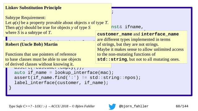 Type Safe C++? - LOL! :-) – ACCU 2018 – © Björn Fahller @bjorn_fahller 60/144
SAFE_TYPE(interface_name, std::string);
SAFE_TYPE(customer_name, std::string);
void label_interface(interface_name const& ifname,
customer_name const& customer);
interface_name lookup_interface(MAC_address mac);
void setup_customer(MAC_address mac,
customer_name const& customer)
{
assert(!customer.empty());
auto if_name = lookup_interface(mac);
assert(if_name.find(':') != std::string::npos);
label_interface(customer, if_name);
}
Liskov Substitution Principle
Subtype Requirement:
Let φ(x) be a property provable about objects x of type T.
Then φ(y) should be true for objects y of type S
where S is a subtype of T.
Robert (Uncle Bob) Martin
Functions that use pointers of reference
to base classes must be able to use objects
of derived classes without knowing it.
customer_name and interface_name
are different types implemented in terms
of strings, but they are not strings.
Maybe it makes sense to allow unlimited access
to the non-mutating functions of
std::string, but not to all mutating ones.
