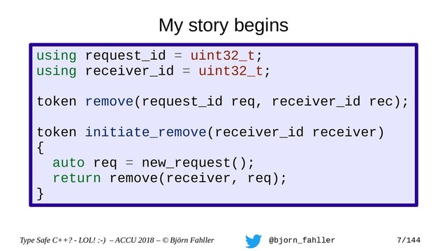 Type Safe C++? - LOL! :-) – ACCU 2018 – © Björn Fahller @bjorn_fahller 7/144
using request_id = uint32_t;
using receiver_id = uint32_t;
token remove(request_id req, receiver_id rec);
token initiate_remove(receiver_id receiver)
{
auto req = new_request();
return remove(receiver, req);
}
My story begins
