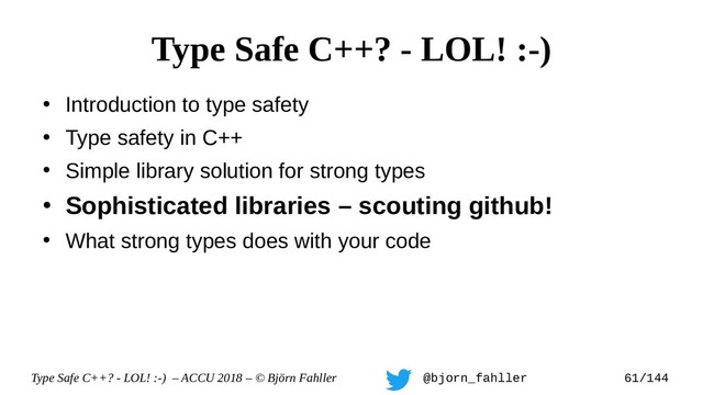 Type Safe C++? - LOL! :-) – ACCU 2018 – © Björn Fahller @bjorn_fahller 61/144
●
Introduction to type safety
●
Type safety in C++
●
Simple library solution for strong types
●
Sophisticated libraries – scouting github!
●
What strong types does with your code
Type Safe C++? - LOL! :-)
