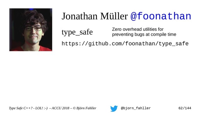 Type Safe C++? - LOL! :-) – ACCU 2018 – © Björn Fahller @bjorn_fahller 62/144
Jonathan Müller @foonathan
type_safe Zero overhead utilities for
preventing bugs at compile time
https://github.com/foonathan/type_safe

