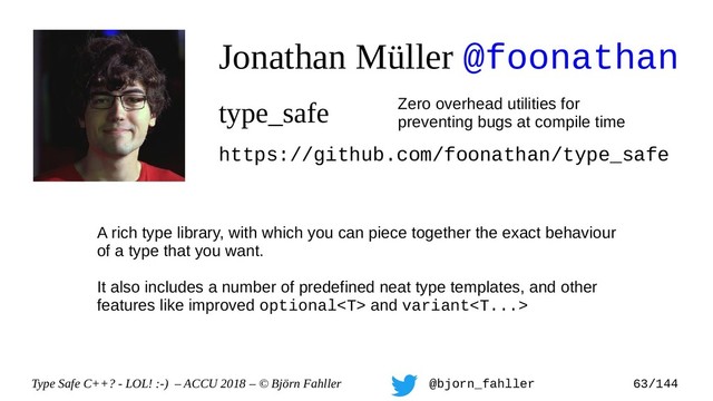 Type Safe C++? - LOL! :-) – ACCU 2018 – © Björn Fahller @bjorn_fahller 63/144
Jonathan Müller @foonathan
type_safe Zero overhead utilities for
preventing bugs at compile time
https://github.com/foonathan/type_safe
A rich type library, with which you can piece together the exact behaviour
of a type that you want.
It also includes a number of predefined neat type templates, and other
features like improved optional and variant
