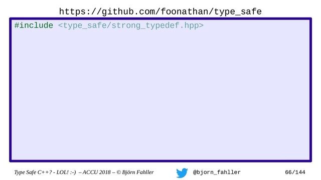 Type Safe C++? - LOL! :-) – ACCU 2018 – © Björn Fahller @bjorn_fahller 66/144
https://github.com/foonathan/type_safe
#include 
namespace ts = type_safe;
namespace op = type_safe::strong_typedef_op;
struct my_handle : ts::strong_typedef
, op::equality_comparison
, op::output_operator
{
using strong_typedef::strong_typedef;
};
struct my_int : ts::strong_typedef
, op::integer_arithmetic
{
using strong_typedef::strong_typedef;
};
