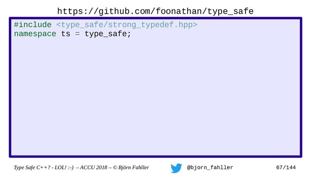 Type Safe C++? - LOL! :-) – ACCU 2018 – © Björn Fahller @bjorn_fahller 67/144
https://github.com/foonathan/type_safe
#include 
namespace ts = type_safe;
namespace op = type_safe::strong_typedef_op;
struct my_handle : ts::strong_typedef
, op::equality_comparison
, op::output_operator
{
using strong_typedef::strong_typedef;
};
struct my_int : ts::strong_typedef
, op::integer_arithmetic
{
using strong_typedef::strong_typedef;
};
