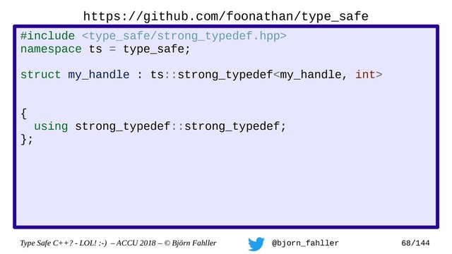 Type Safe C++? - LOL! :-) – ACCU 2018 – © Björn Fahller @bjorn_fahller 68/144
https://github.com/foonathan/type_safe
#include 
namespace ts = type_safe;
namespace op = type_safe::strong_typedef_op;
struct my_handle : ts::strong_typedef
, op::equality_comparison
, op::output_operator
{
using strong_typedef::strong_typedef;
};
struct my_int : ts::strong_typedef
, op::integer_arithmetic
{
using strong_typedef::strong_typedef;
};
