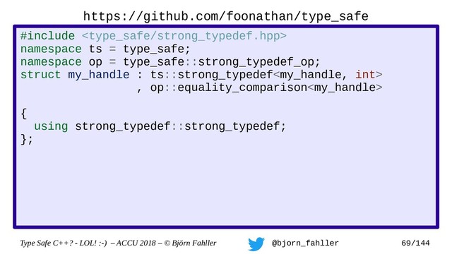 Type Safe C++? - LOL! :-) – ACCU 2018 – © Björn Fahller @bjorn_fahller 69/144
https://github.com/foonathan/type_safe
#include 
namespace ts = type_safe;
namespace op = type_safe::strong_typedef_op;
struct my_handle : ts::strong_typedef
, op::equality_comparison
, op::output_operator
{
using strong_typedef::strong_typedef;
};
struct my_int : ts::strong_typedef
, op::integer_arithmetic
{
using strong_typedef::strong_typedef;
};
