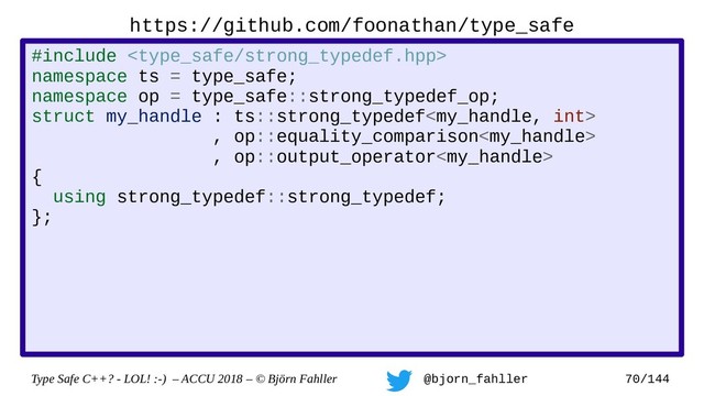 Type Safe C++? - LOL! :-) – ACCU 2018 – © Björn Fahller @bjorn_fahller 70/144
https://github.com/foonathan/type_safe
#include 
namespace ts = type_safe;
namespace op = type_safe::strong_typedef_op;
struct my_handle : ts::strong_typedef
, op::equality_comparison
, op::output_operator
{
using strong_typedef::strong_typedef;
};
struct my_int : ts::strong_typedef
, op::integer_arithmetic
{
using strong_typedef::strong_typedef;
};
