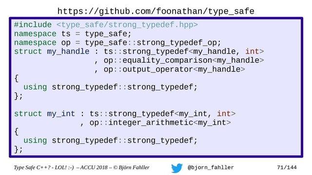 Type Safe C++? - LOL! :-) – ACCU 2018 – © Björn Fahller @bjorn_fahller 71/144
https://github.com/foonathan/type_safe
#include 
namespace ts = type_safe;
namespace op = type_safe::strong_typedef_op;
struct my_handle : ts::strong_typedef
, op::equality_comparison
, op::output_operator
{
using strong_typedef::strong_typedef;
};
struct my_int : ts::strong_typedef
, op::integer_arithmetic
{
using strong_typedef::strong_typedef;
};
