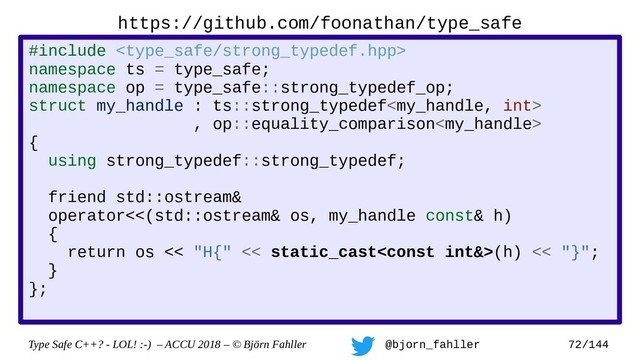 Type Safe C++? - LOL! :-) – ACCU 2018 – © Björn Fahller @bjorn_fahller 72/144
https://github.com/foonathan/type_safe
#include 
namespace ts = type_safe;
namespace op = type_safe::strong_typedef_op;
struct my_handle : ts::strong_typedef
, op::equality_comparison
{
using strong_typedef::strong_typedef;
friend std::ostream&
operator<<(std::ostream& os, my_handle const& h)
{
return os << "H{" << static_cast(h) << "}";
}
};
