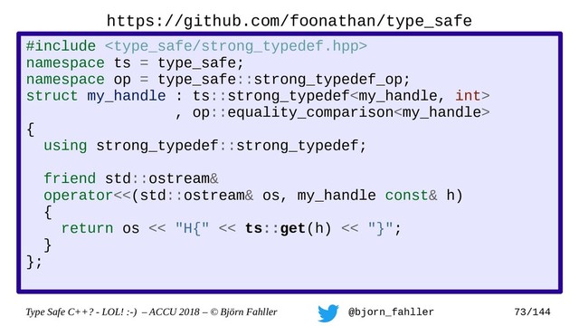 Type Safe C++? - LOL! :-) – ACCU 2018 – © Björn Fahller @bjorn_fahller 73/144
https://github.com/foonathan/type_safe
#include 
namespace ts = type_safe;
namespace op = type_safe::strong_typedef_op;
struct my_handle : ts::strong_typedef
, op::equality_comparison
{
using strong_typedef::strong_typedef;
friend std::ostream&
operator<<(std::ostream& os, my_handle const& h)
{
return os << "H{" << ts::get(h) << "}";
}
};
