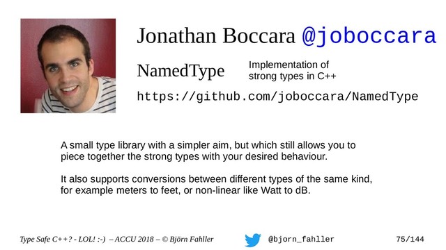 Type Safe C++? - LOL! :-) – ACCU 2018 – © Björn Fahller @bjorn_fahller 75/144
Jonathan Boccara @joboccara
NamedType Implementation of
strong types in C++
https://github.com/joboccara/NamedType
A small type library with a simpler aim, but which still allows you to
piece together the strong types with your desired behaviour.
It also supports conversions between different types of the same kind,
for example meters to feet, or non-linear like Watt to dB.
