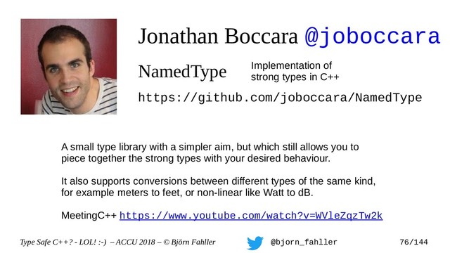 Type Safe C++? - LOL! :-) – ACCU 2018 – © Björn Fahller @bjorn_fahller 76/144
Jonathan Boccara @joboccara
NamedType Implementation of
strong types in C++
https://github.com/joboccara/NamedType
A small type library with a simpler aim, but which still allows you to
piece together the strong types with your desired behaviour.
It also supports conversions between different types of the same kind,
for example meters to feet, or non-linear like Watt to dB.
MeetingC++ https://www.youtube.com/watch?v=WVleZqzTw2k
