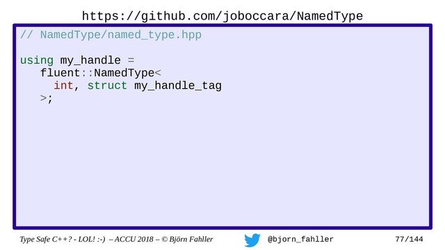 Type Safe C++? - LOL! :-) – ACCU 2018 – © Björn Fahller @bjorn_fahller 77/144
// NamedType/named_type.hpp
using my_handle =
fluent::NamedType<
int, struct my_handle_tag
>;
https://github.com/joboccara/NamedType
