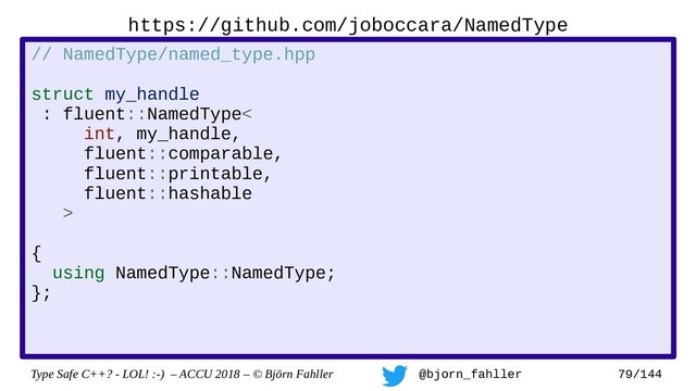 Type Safe C++? - LOL! :-) – ACCU 2018 – © Björn Fahller @bjorn_fahller 79/144
// NamedType/named_type.hpp
struct my_handle
: fluent::NamedType<
int, my_handle,
fluent::comparable,
fluent::printable,
fluent::hashable
>
{
using NamedType::NamedType;
};
https://github.com/joboccara/NamedType
