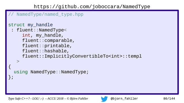 Type Safe C++? - LOL! :-) – ACCU 2018 – © Björn Fahller @bjorn_fahller 80/144
// NamedType/named_type.hpp
struct my_handle
: fluent::NamedType<
int, my_handle,
fluent::comparable,
fluent::printable,
fluent::hashable,
fluent::ImplicitlyConvertibleTo::templ
>
{
using NamedType::NamedType;
};
https://github.com/joboccara/NamedType
