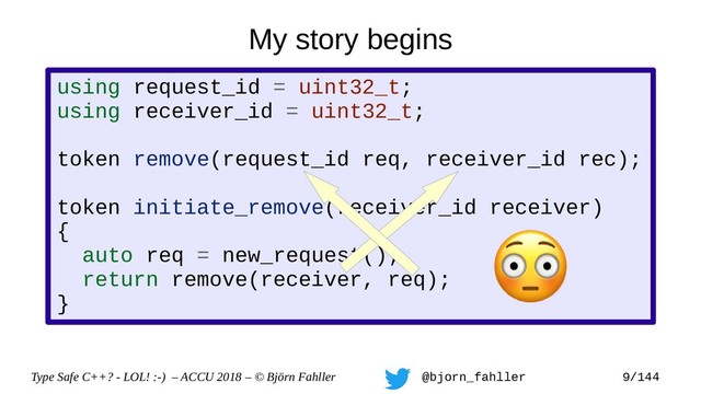 Type Safe C++? - LOL! :-) – ACCU 2018 – © Björn Fahller @bjorn_fahller 9/144
using request_id = uint32_t;
using receiver_id = uint32_t;
token remove(request_id req, receiver_id rec);
token initiate_remove(receiver_id receiver)
{
auto req = new_request();
return remove(receiver, req);
}
My story begins
