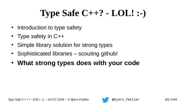 Type Safe C++? - LOL! :-) – ACCU 2018 – © Björn Fahller @bjorn_fahller 81/144
●
Introduction to type safety
●
Type safety in C++
●
Simple library solution for strong types
●
Sophisticated libraries – scouting github!
●
What strong types does with your code
Type Safe C++? - LOL! :-)
