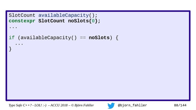 Type Safe C++? - LOL! :-) – ACCU 2018 – © Björn Fahller @bjorn_fahller 88/144
SlotCount availableCapacity();
constexpr SlotCount noSlots{0};
...
if (availableCapacity() == noSlots) {
...
}
