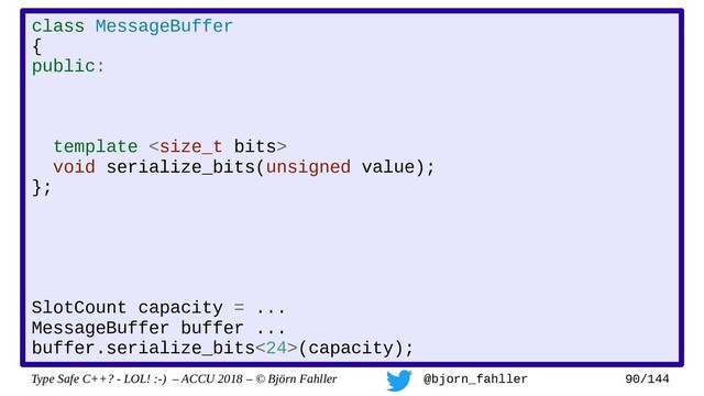 Type Safe C++? - LOL! :-) – ACCU 2018 – © Björn Fahller @bjorn_fahller 90/144
class MessageBuffer
{
public:
template 
void serialize_bits(unsigned value);
};
SlotCount capacity = ...
MessageBuffer buffer ...
buffer.serialize_bits<24>(capacity);
