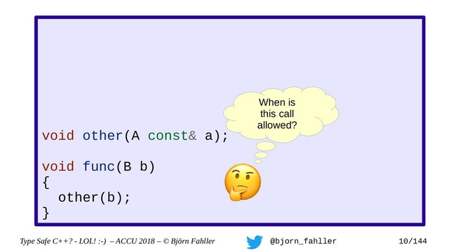 Type Safe C++? - LOL! :-) – ACCU 2018 – © Björn Fahller @bjorn_fahller 10/144
void other(A const& a);
void func(B b)
{
other(b);
}
When is
this call
allowed?
