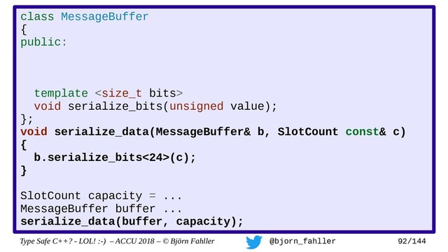 Type Safe C++? - LOL! :-) – ACCU 2018 – © Björn Fahller @bjorn_fahller 92/144
class MessageBuffer
{
public:
template 
void serialize_bits(unsigned value);
};
void serialize_data(MessageBuffer& b, SlotCount const& c)
{
b.serialize_bits<24>(c);
}
SlotCount capacity = ...
MessageBuffer buffer ...
serialize_data(buffer, capacity);
