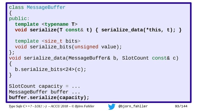 Type Safe C++? - LOL! :-) – ACCU 2018 – © Björn Fahller @bjorn_fahller 93/144
class MessageBuffer
{
public:
template 
void serialize(T const& t) { serialize_data(*this, t); }
template 
void serialize_bits(unsigned value);
};
void serialize_data(MessageBuffer& b, SlotCount const& c)
{
b.serialize_bits<24>(c);
}
SlotCount capacity = ...
MessageBuffer buffer ...
buffer.serialize(capacity);
