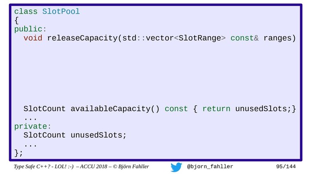 Type Safe C++? - LOL! :-) – ACCU 2018 – © Björn Fahller @bjorn_fahller 95/144
class SlotPool
{
public:
void releaseCapacity(std::vector const& ranges)
SlotCount availableCapacity() const { return unusedSlots;}
...
private:
SlotCount unusedSlots;
...
};
