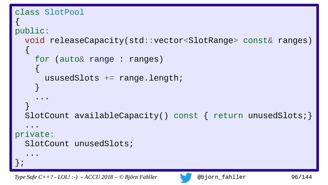 Type Safe C++? - LOL! :-) – ACCU 2018 – © Björn Fahller @bjorn_fahller 96/144
class SlotPool
{
public:
void releaseCapacity(std::vector const& ranges)
{
for (auto& range : ranges)
{
ususedSlots += range.length;
}
...
}
SlotCount availableCapacity() const { return unusedSlots;}
...
private:
SlotCount unusedSlots;
...
};
