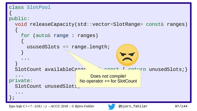 Type Safe C++? - LOL! :-) – ACCU 2018 – © Björn Fahller @bjorn_fahller 97/144
class SlotPool
{
public:
void releaseCapacity(std::vector const& ranges)
{
for (auto& range : ranges)
{
ususedSlots += range.length;
}
...
}
SlotCount availableCapacity() const { return unusedSlots;}
...
private:
SlotCount unusedSlots;
...
};
Does not compile!
No operator += for SlotCount
