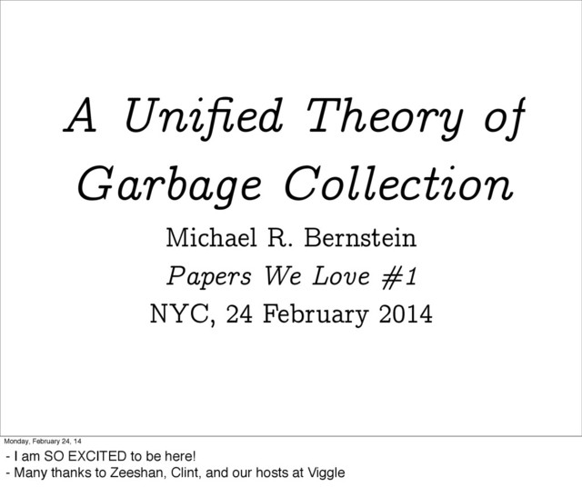 A Uniﬁed Theory of
Garbage Collection
Michael R. Bernstein
Papers We Love #1
NYC, 24 February 2014
Monday, February 24, 14
- I am SO EXCITED to be here!
- Many thanks to Zeeshan, Clint, and our hosts at Viggle
